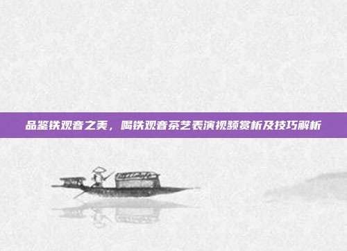 品鉴铁观音之美，喝铁观音茶艺表演视频赏析及技巧解析