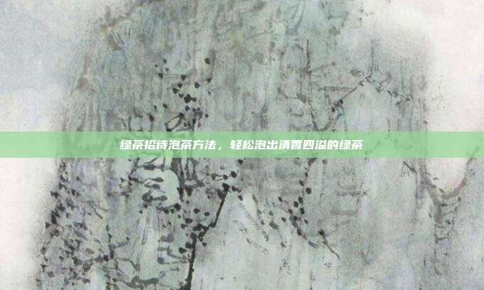 绿茶招待泡茶方法，轻松泡出清香四溢的绿茶