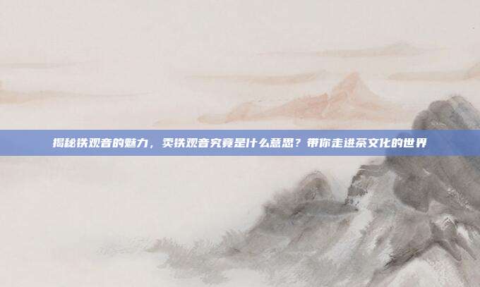 揭秘铁观音的魅力，卖铁观音究竟是什么意思？带你走进茶文化的世界
