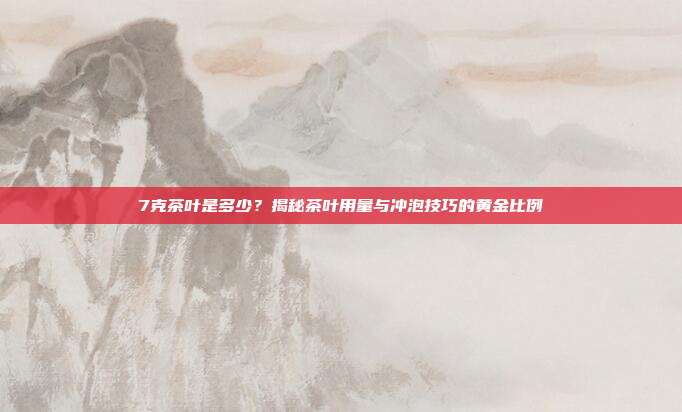 7克茶叶是多少？揭秘茶叶用量与冲泡技巧的黄金比例
