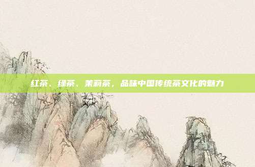 红茶、绿茶、茉莉茶，品味中国传统茶文化的魅力