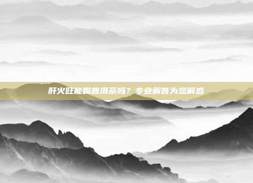 肝火旺能喝普洱茶吗？专业解答为您解惑