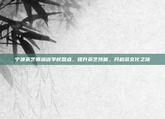 宁波茶艺师培训学校盘点，提升茶艺技能，开启茶文化之旅