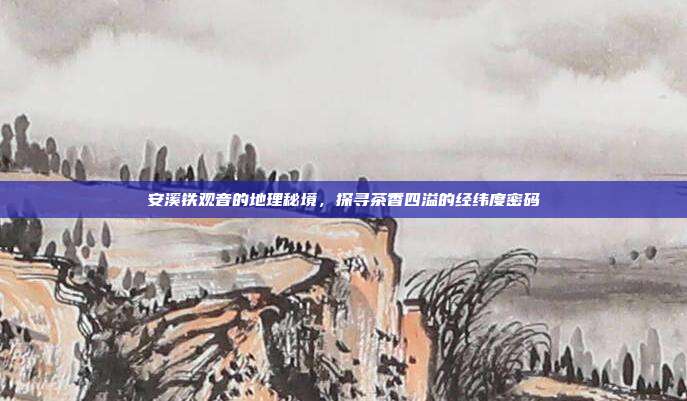 安溪铁观音的地理秘境，探寻茶香四溢的经纬度密码