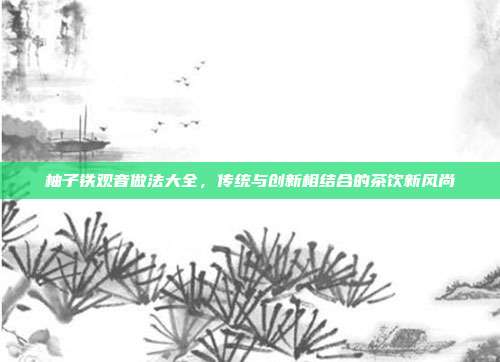 柚子铁观音做法大全，传统与创新相结合的茶饮新风尚