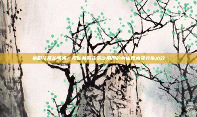 茉莉花茶热气吗？揭秘茉莉花茶饮用后的身体反应及养生功效