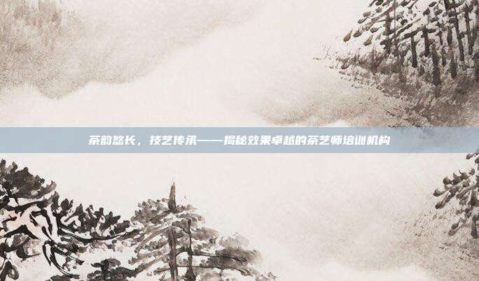 茶韵悠长，技艺传承——揭秘效果卓越的茶艺师培训机构