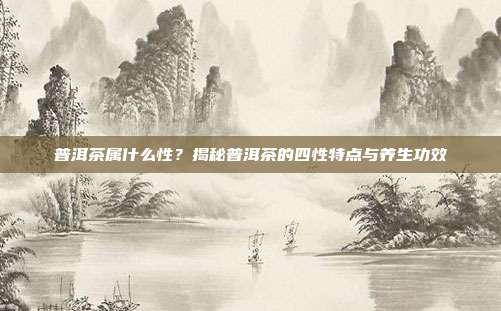 普洱茶属什么性？揭秘普洱茶的四性特点与养生功效