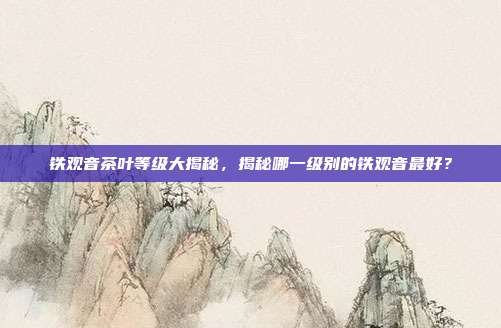 铁观音茶叶等级大揭秘，揭秘哪一级别的铁观音最好？