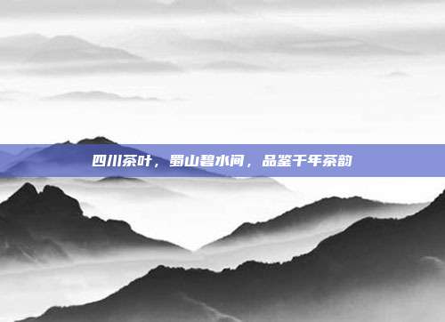 四川茶叶，蜀山碧水间，品鉴千年茶韵