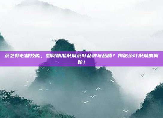 茶艺师必备技能，如何精准识别茶叶品种与品质？揭秘茶叶识别的奥秘！