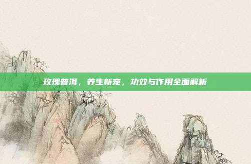 玫瑰普洱，养生新宠，功效与作用全面解析
