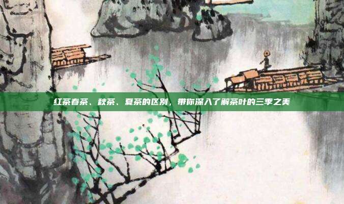 红茶春茶、秋茶、夏茶的区别，带你深入了解茶叶的三季之美