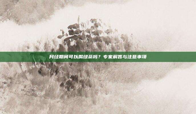 月经期间可以喝绿茶吗？专家解答与注意事项