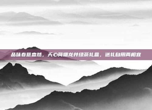 品味春意盎然，天心荷塘龙井绿茶礼盒，送礼自用两相宜