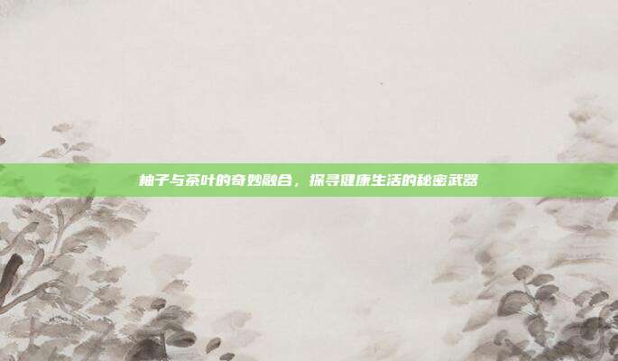 柚子与茶叶的奇妙融合，探寻健康生活的秘密武器