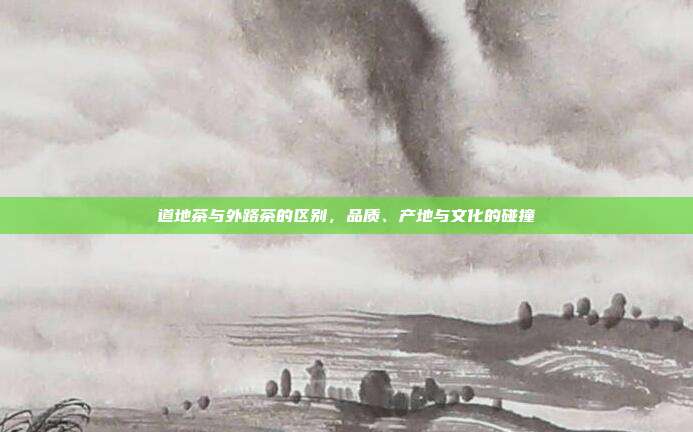 道地茶与外路茶的区别，品质、产地与文化的碰撞