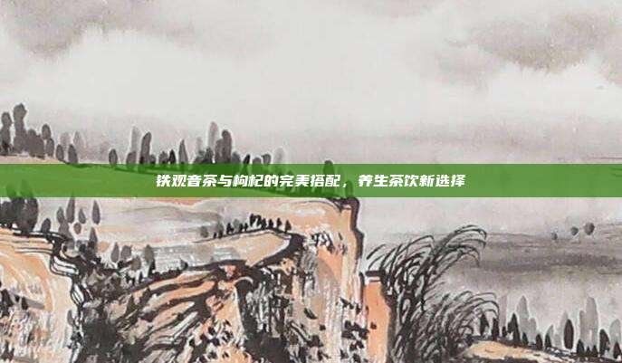铁观音茶与枸杞的完美搭配，养生茶饮新选择