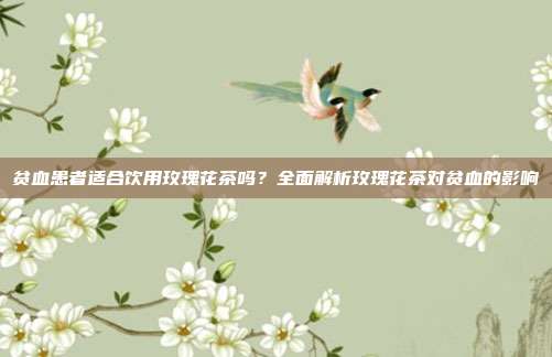 贫血患者适合饮用玫瑰花茶吗？全面解析玫瑰花茶对贫血的影响