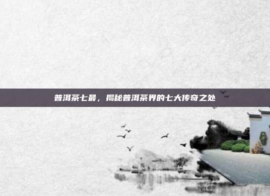 普洱茶七最，揭秘普洱茶界的七大传奇之处