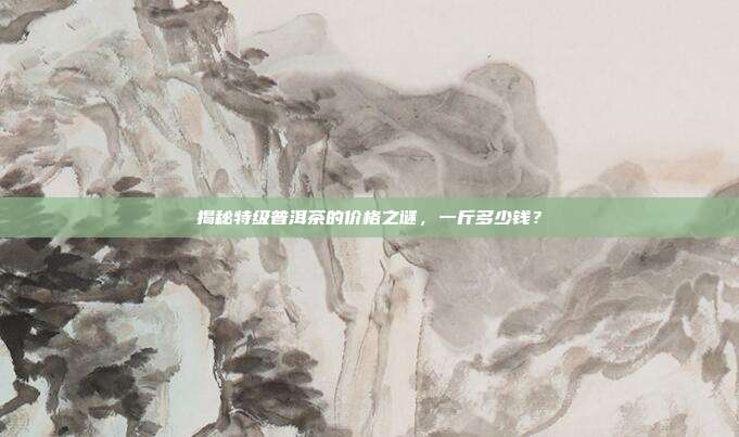 揭秘特级普洱茶的价格之谜，一斤多少钱？