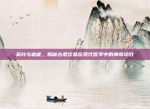 茶叶与癌症，揭秘古老饮品在现代医学中的神奇功效