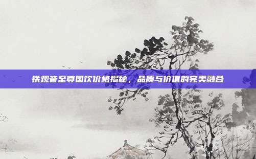 铁观音至尊国饮价格揭秘，品质与价值的完美融合