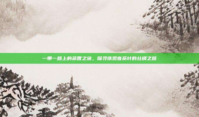 一带一路上的茶香之旅，探寻铁观音茶叶的丝绸之路
