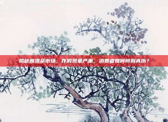 揭秘普洱茶市场，作假现象严重，消费者如何辨别真伪？
