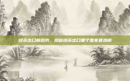 绿茶出口新趋势，揭秘绿茶出口哪个国家最热销