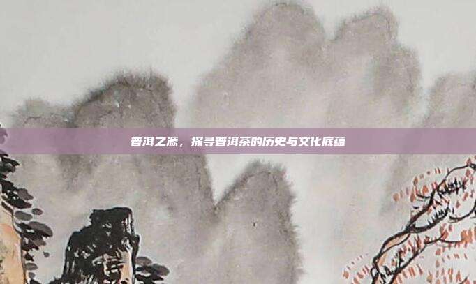 普洱之源，探寻普洱茶的历史与文化底蕴