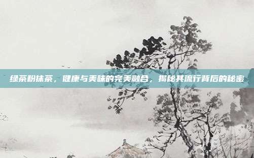 绿茶粉抹茶，健康与美味的完美融合，揭秘其流行背后的秘密