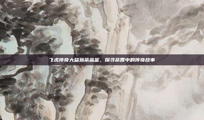 飞虎传奇大益熟茶品鉴，探寻茶香中的传奇故事
