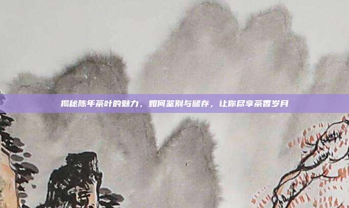 揭秘陈年茶叶的魅力，如何鉴别与储存，让你尽享茶香岁月