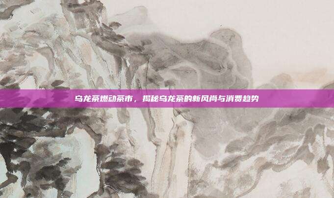 乌龙茶燃动茶市，揭秘乌龙茶的新风尚与消费趋势