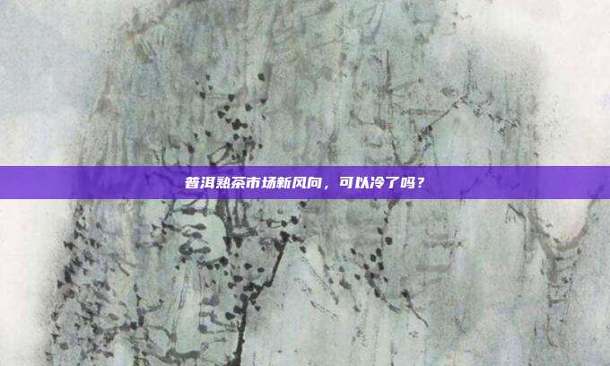 普洱熟茶市场新风向，可以冷了吗？