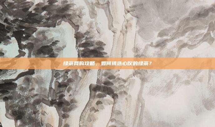 绿茶网购攻略，如何挑选心仪的绿茶？