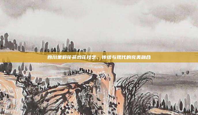 四川茉莉花茶炒花技艺，传统与现代的完美融合