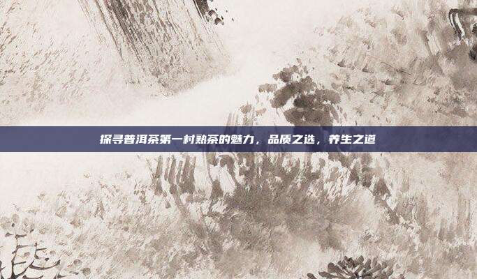 探寻普洱茶第一村熟茶的魅力，品质之选，养生之道