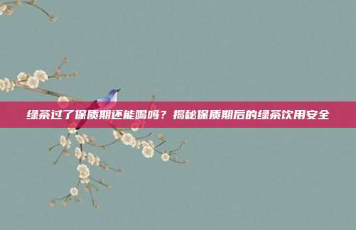 绿茶过了保质期还能喝吗？揭秘保质期后的绿茶饮用安全