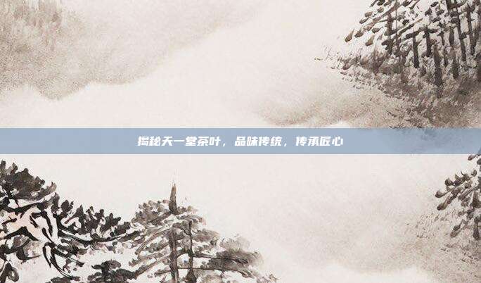 揭秘天一堂茶叶，品味传统，传承匠心