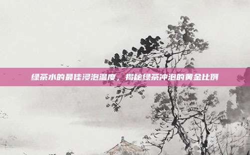 绿茶水的最佳浸泡温度，揭秘绿茶冲泡的黄金比例