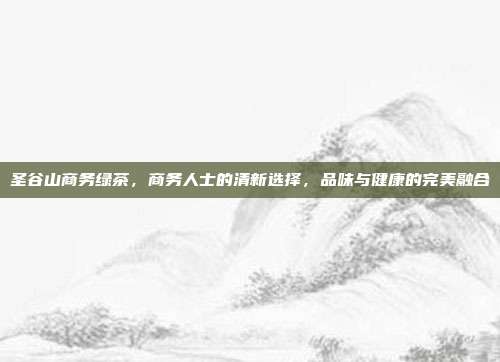 圣谷山商务绿茶，商务人士的清新选择，品味与健康的完美融合