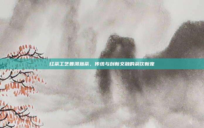 红茶工艺普洱熟茶，传统与创新交融的茶饮新宠