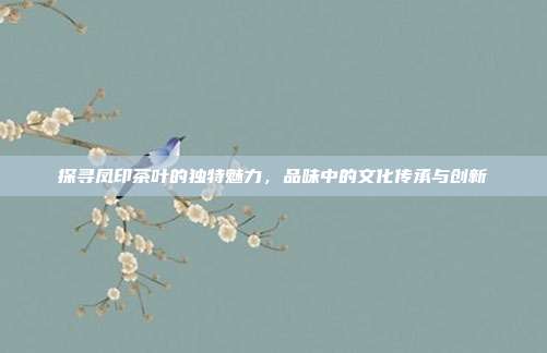 探寻凤印茶叶的独特魅力，品味中的文化传承与创新