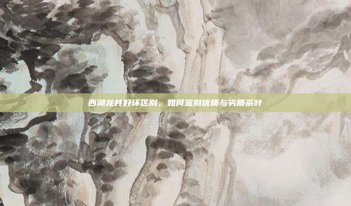 西湖龙井好坏区别，如何鉴别优质与劣质茶叶
