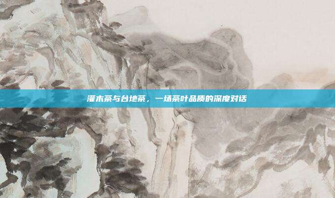灌木茶与台地茶，一场茶叶品质的深度对话