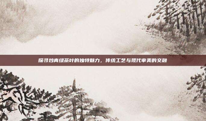 探寻炒青绿茶叶的独特魅力，传统工艺与现代审美的交融
