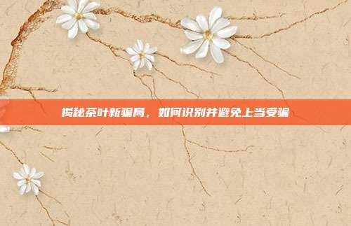 揭秘茶叶新骗局，如何识别并避免上当受骗