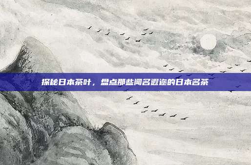 探秘日本茶叶，盘点那些闻名遐迩的日本名茶